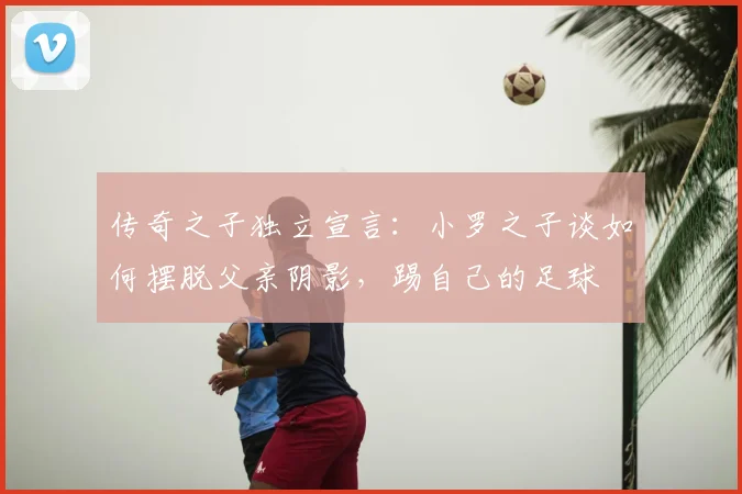 传奇之子独立宣言：小罗之子谈如何摆脱父亲阴影，踢自己的足球