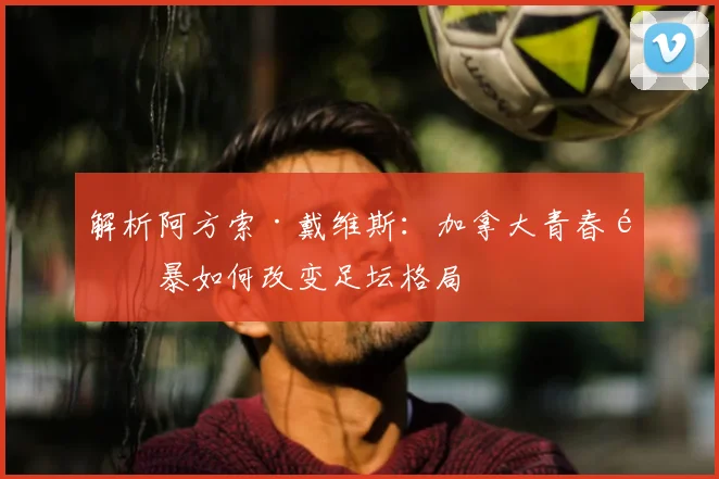 解析阿方索·戴维斯：加拿大青春风暴如何改变足坛格局