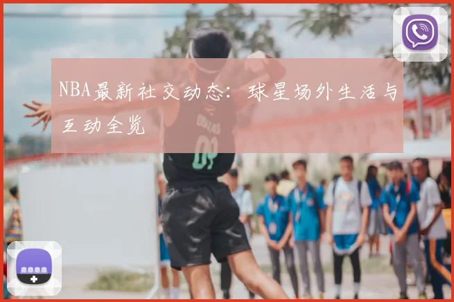 NBA最新社交动态：球星场外生活与互动全览