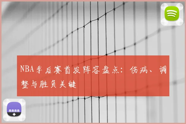 NBA季后赛首发阵容盘点：伤病、调整与胜负关键