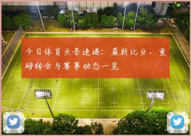 今日体育头条速递：最新比分、重磅转会与赛事动态一览