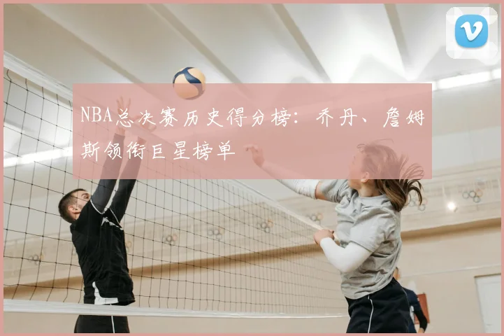 NBA总决赛历史得分榜：乔丹、詹姆斯领衔巨星榜单