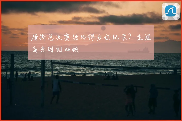 唐斯总决赛场均得分创纪录？生涯高光时刻回顾